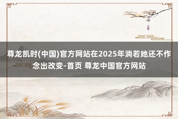 尊龙凯时(中国)官方网站在2025年淌若她还不作念出改变-首页 尊龙中国官方网站