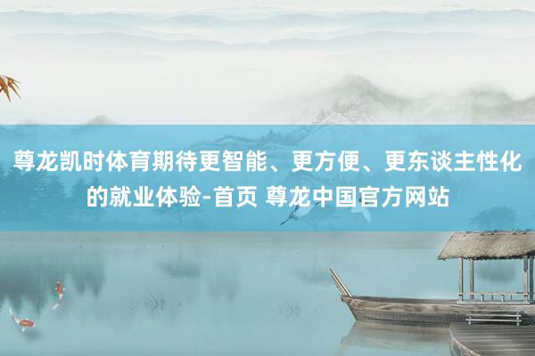 尊龙凯时体育期待更智能、更方便、更东谈主性化的就业体验-首页 尊龙中国官方网站