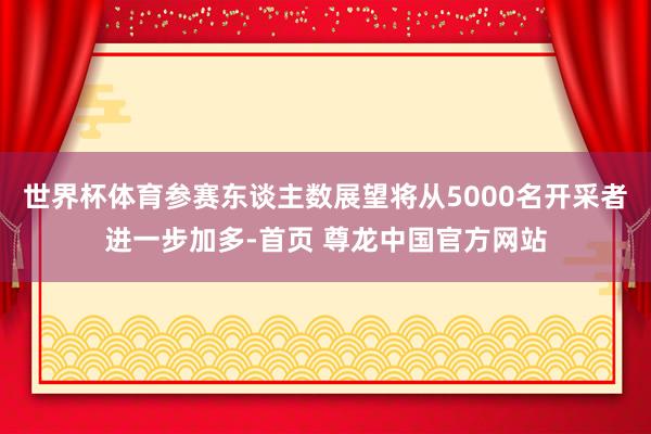 世界杯体育参赛东谈主数展望将从5000名开采者进一步加多-首页 尊龙中国官方网站
