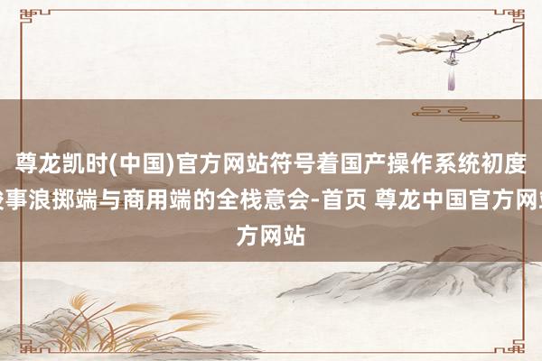 尊龙凯时(中国)官方网站符号着国产操作系统初度竣事浪掷端与商用端的全栈意会-首页 尊龙中国官方网站