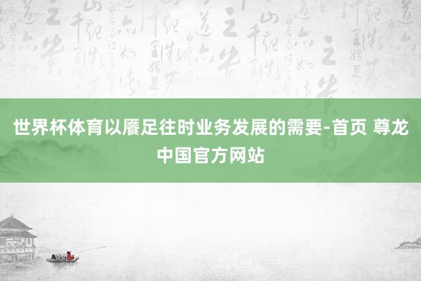 世界杯体育以餍足往时业务发展的需要-首页 尊龙中国官方网站