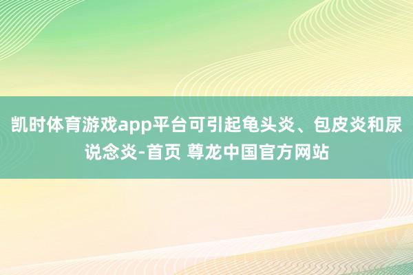 凯时体育游戏app平台可引起龟头炎、包皮炎和尿说念炎-首页 尊龙中国官方网站
