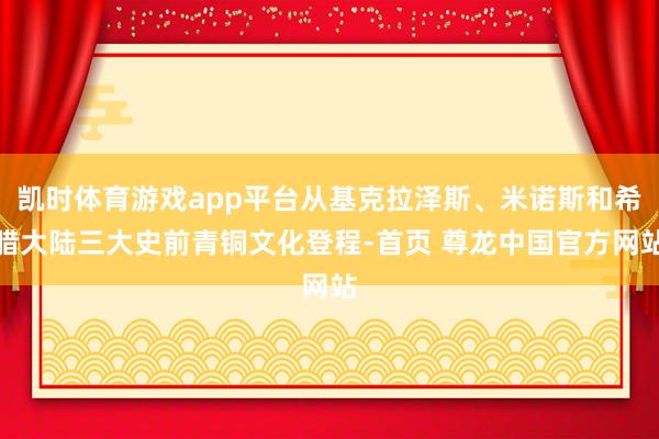 凯时体育游戏app平台从基克拉泽斯、米诺斯和希腊大陆三大史前青铜文化登程-首页 尊龙中国官方网站