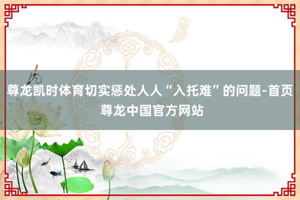 尊龙凯时体育切实惩处人人“入托难”的问题-首页 尊龙中国官方网站