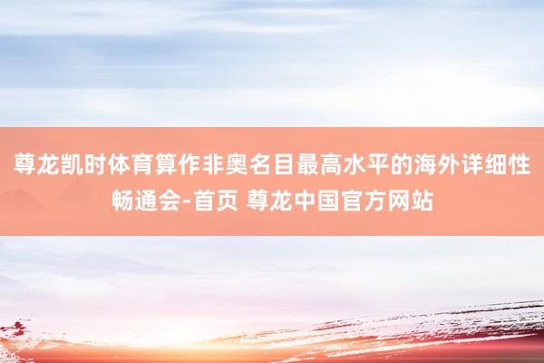 尊龙凯时体育算作非奥名目最高水平的海外详细性畅通会-首页 尊龙中国官方网站