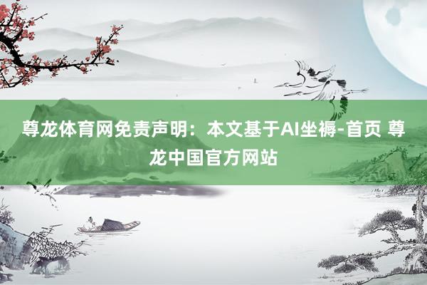尊龙体育网免责声明：本文基于AI坐褥-首页 尊龙中国官方网站