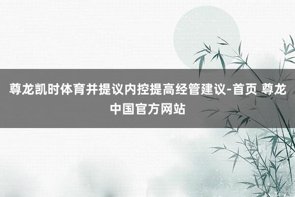 尊龙凯时体育并提议内控提高经管建议-首页 尊龙中国官方网站