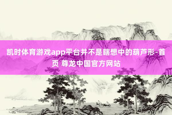 凯时体育游戏app平台并不是瞎想中的葫芦形-首页 尊龙中国官方网站