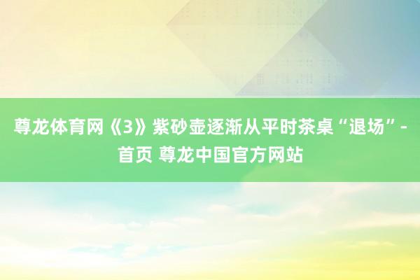 尊龙体育网《3》紫砂壶逐渐从平时茶桌“退场”-首页 尊龙中国官方网站