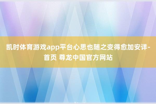 凯时体育游戏app平台心思也随之变得愈加安详-首页 尊龙中国官方网站