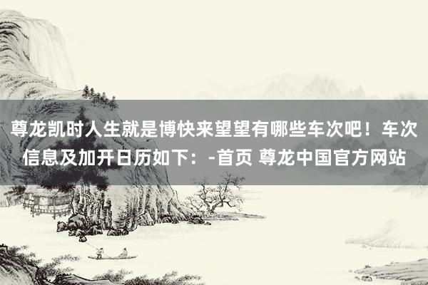 尊龙凯时人生就是博快来望望有哪些车次吧！车次信息及加开日历如下：-首页 尊龙中国官方网站