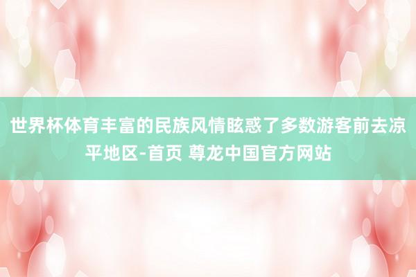 世界杯体育丰富的民族风情眩惑了多数游客前去凉平地区-首页 尊龙中国官方网站