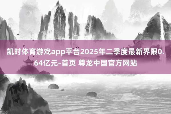 凯时体育游戏app平台2025年二季度最新界限0.64亿元-首页 尊龙中国官方网站