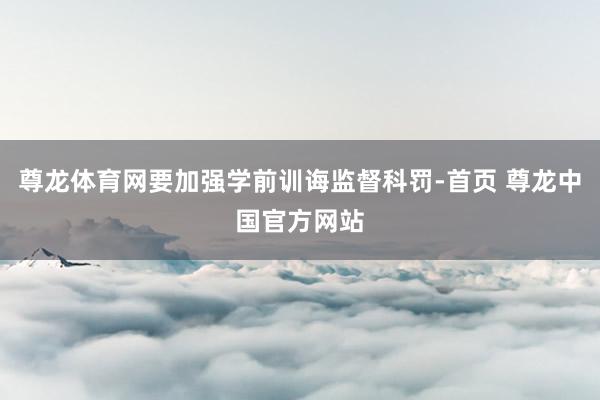 尊龙体育网要加强学前训诲监督科罚-首页 尊龙中国官方网站
