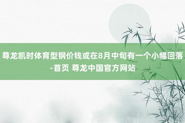 尊龙凯时体育型钢价钱或在8月中旬有一个小幅回落-首页 尊龙中国官方网站