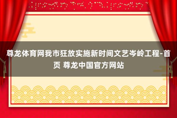 尊龙体育网我市狂放实施新时间文艺岑岭工程-首页 尊龙中国官方网站