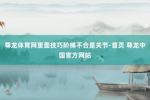 尊龙体育网里面技巧阶梯不合是关节-首页 尊龙中国官方网站
