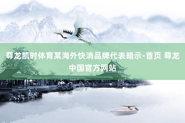 尊龙凯时体育某海外快消品牌代表暗示-首页 尊龙中国官方网站
