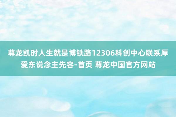 尊龙凯时人生就是博铁路12306科创中心联系厚爱东说念主先容-首页 尊龙中国官方网站
