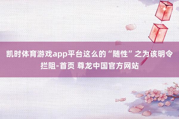凯时体育游戏app平台这么的“随性”之为该明令拦阻-首页 尊龙中国官方网站
