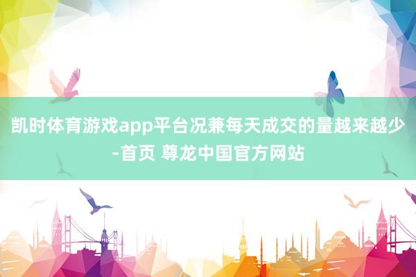 凯时体育游戏app平台况兼每天成交的量越来越少-首页 尊龙中国官方网站