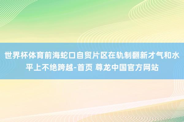 世界杯体育前海蛇口自贸片区在轨制翻新才气和水平上不绝跨越-首页 尊龙中国官方网站