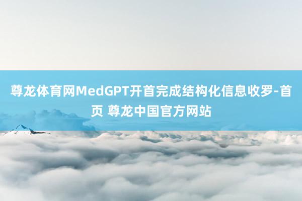 尊龙体育网MedGPT开首完成结构化信息收罗-首页 尊龙中国官方网站