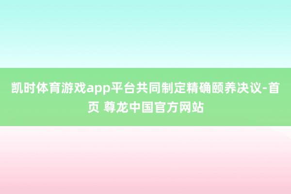 凯时体育游戏app平台共同制定精确颐养决议-首页 尊龙中国官方网站