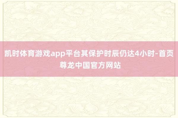 凯时体育游戏app平台其保护时辰仍达4小时-首页 尊龙中国官方网站