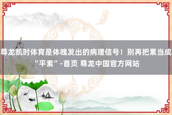 尊龙凯时体育是体魄发出的病理信号！别再把累当成“平素”-首页 尊龙中国官方网站