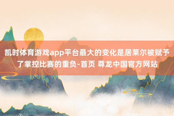凯时体育游戏app平台最大的变化是居莱尔被赋予了掌控比赛的重负-首页 尊龙中国官方网站