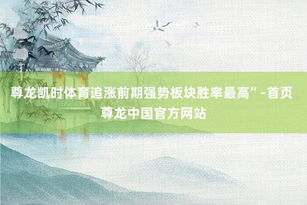 尊龙凯时体育追涨前期强势板块胜率最高”-首页 尊龙中国官方网站