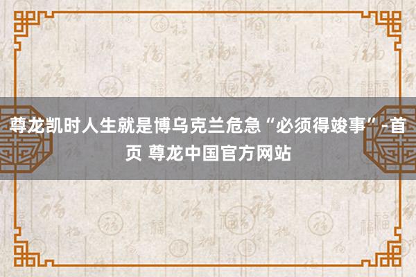 尊龙凯时人生就是博乌克兰危急“必须得竣事”-首页 尊龙中国官方网站