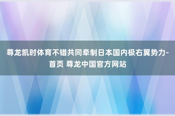尊龙凯时体育不错共同牵制日本国内极右翼势力-首页 尊龙中国官方网站