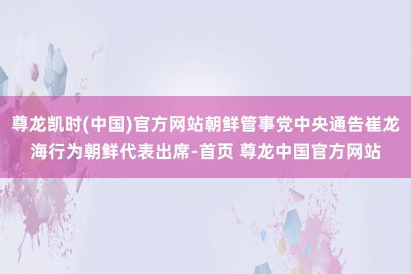 尊龙凯时(中国)官方网站朝鲜管事党中央通告崔龙海行为朝鲜代表出席-首页 尊龙中国官方网站