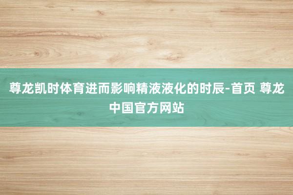 尊龙凯时体育进而影响精液液化的时辰-首页 尊龙中国官方网站