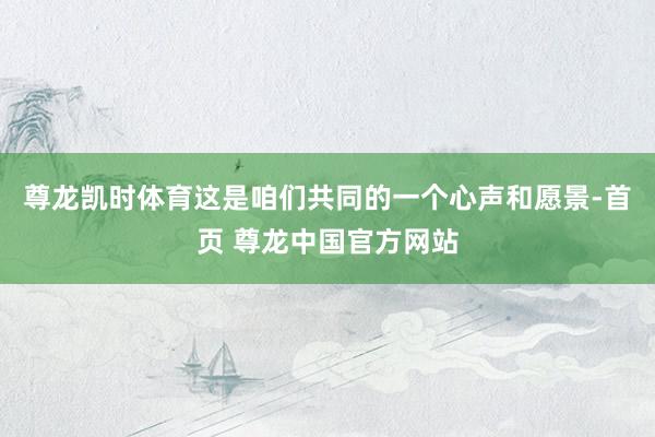 尊龙凯时体育这是咱们共同的一个心声和愿景-首页 尊龙中国官方网站