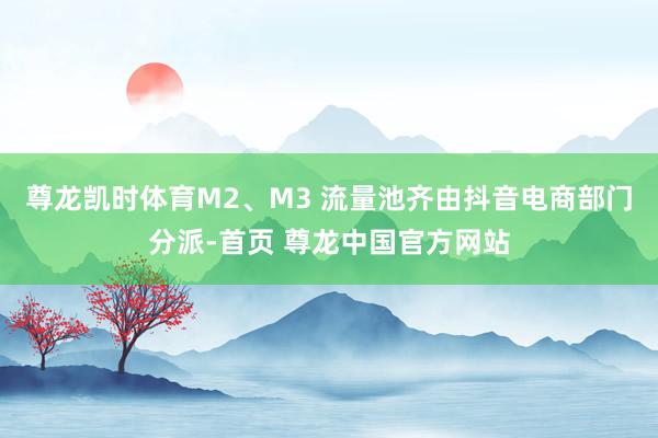 尊龙凯时体育M2、M3 流量池齐由抖音电商部门分派-首页 尊龙中国官方网站