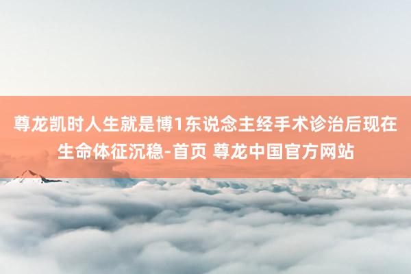 尊龙凯时人生就是博1东说念主经手术诊治后现在生命体征沉稳-首页 尊龙中国官方网站