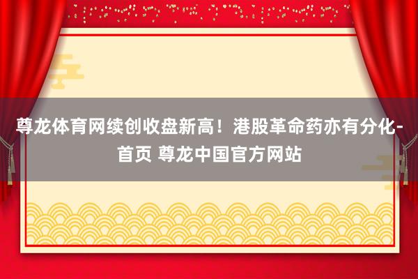 尊龙体育网续创收盘新高！　　港股革命药亦有分化-首页 尊龙中国官方网站