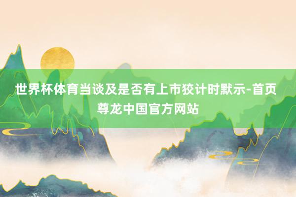 世界杯体育　　当谈及是否有上市狡计时默示-首页 尊龙中国官方网站