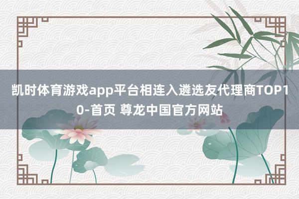 凯时体育游戏app平台相连入遴选友代理商TOP10-首页 尊龙中国官方网站