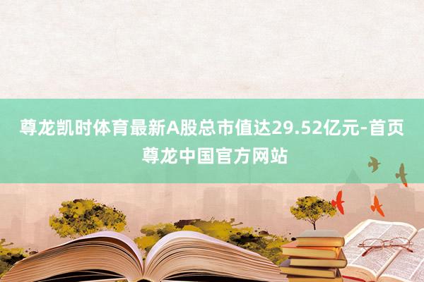 尊龙凯时体育最新A股总市值达29.52亿元-首页 尊龙中国官方网站