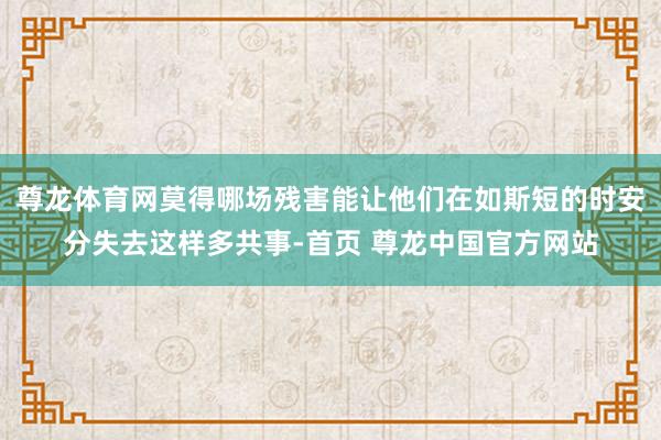 尊龙体育网莫得哪场残害能让他们在如斯短的时安分失去这样多共事-首页 尊龙中国官方网站