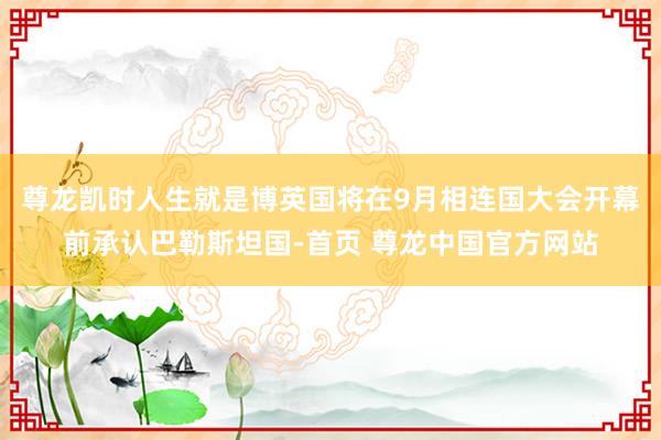 尊龙凯时人生就是博英国将在9月相连国大会开幕前承认巴勒斯坦国-首页 尊龙中国官方网站