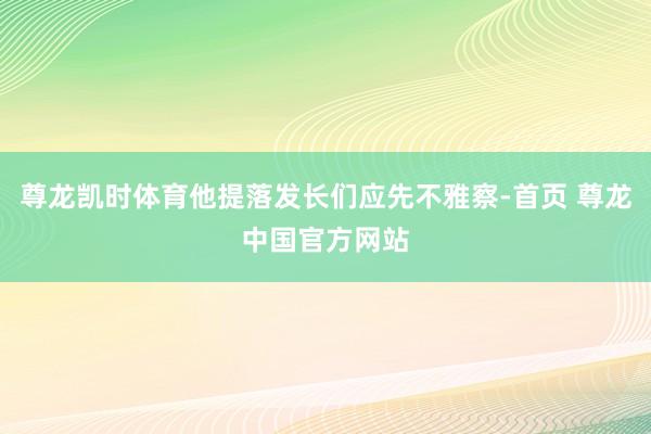 尊龙凯时体育他提落发长们应先不雅察-首页 尊龙中国官方网站