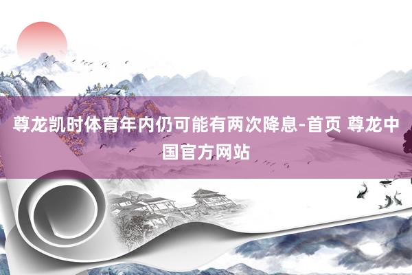 尊龙凯时体育年内仍可能有两次降息-首页 尊龙中国官方网站