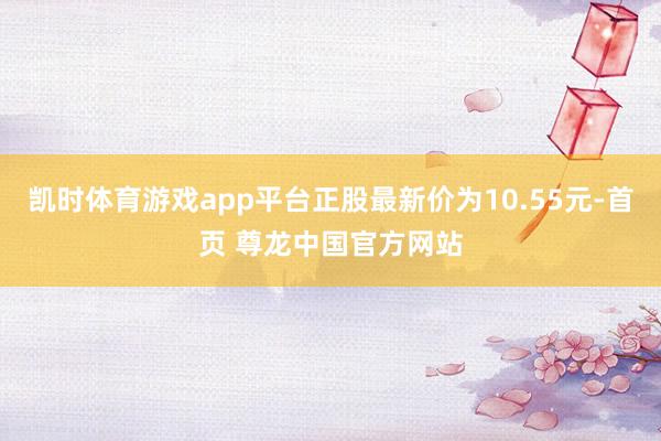 凯时体育游戏app平台正股最新价为10.55元-首页 尊龙中国官方网站