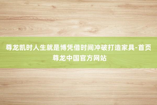 尊龙凯时人生就是博凭借时间冲破打造家具-首页 尊龙中国官方网站
