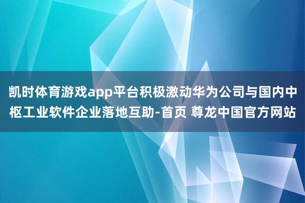凯时体育游戏app平台积极激动华为公司与国内中枢工业软件企业落地互助-首页 尊龙中国官方网站